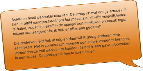 Iedereen heeft bepaalde talenten. De vraag is: wat doe je ermee? Ik heb er altijd naar gestreefd om het maximale uit mijn mogelijkheden te halen, zodat ik mezelf in de spiegel kon aankijken en eerlijk tegen mezelf kon zeggen: Ja, ik heb er alles aan gedaan!  Die gedrevenheid heb ik ng en daar wil ik graag anderen mee aansteken. Het is zo mooi om mensen een stapje verder te brengen, verder dan ze zelf dachten te kunnen. Talent is een gave, doorzetten is een keuze. Dat probeer ik hen te laten inzien.